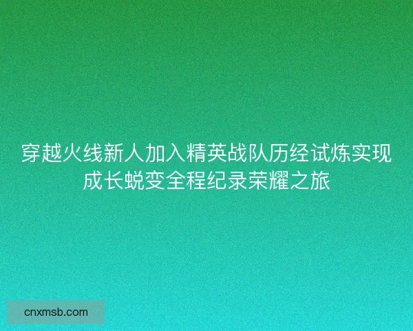 穿越火线新人加入精英战队历经试炼实现成长蜕变全程纪录荣耀之旅