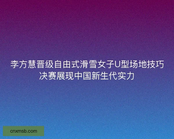 李方慧晋级自由式滑雪女子U型场地技巧决赛展现中国新生代实力