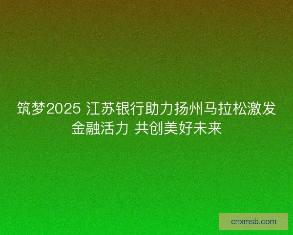 筑梦2025 江苏银行助力扬州马拉松激发金融活力 共创美好未来