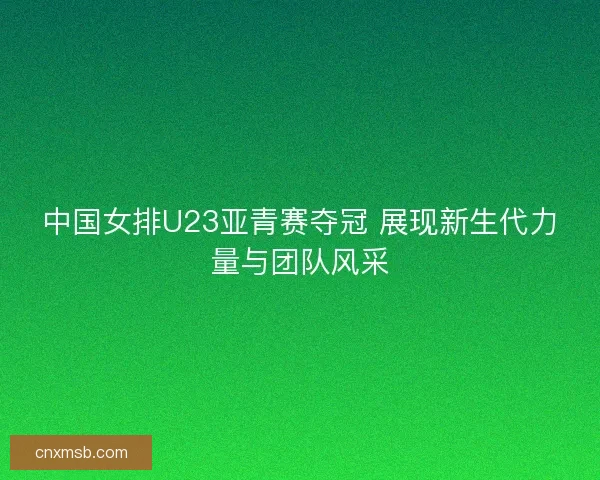 中国女排U23亚青赛夺冠 展现新生代力量与团队风采