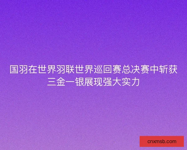 国羽在世界羽联世界巡回赛总决赛中斩获三金一银展现强大实力