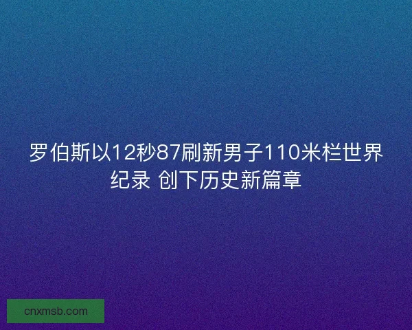 罗伯斯以12秒87刷新男子110米栏世界纪录 创下历史新篇章