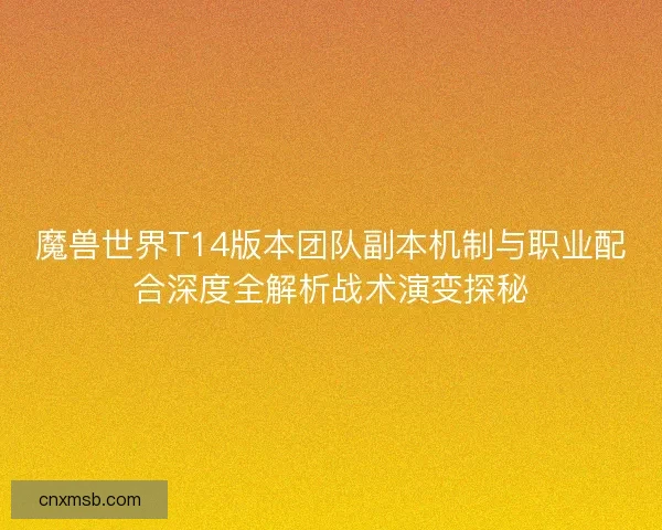 魔兽世界T14版本团队副本机制与职业配合深度全解析战术演变探秘