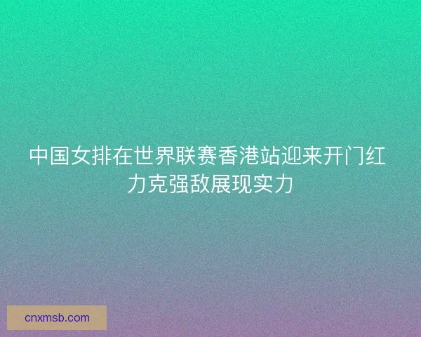中国女排在世界联赛香港站迎来开门红 力克强敌展现实力