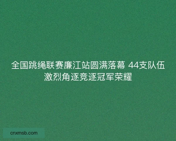 全国跳绳联赛廉江站圆满落幕 44支队伍激烈角逐竞逐冠军荣耀