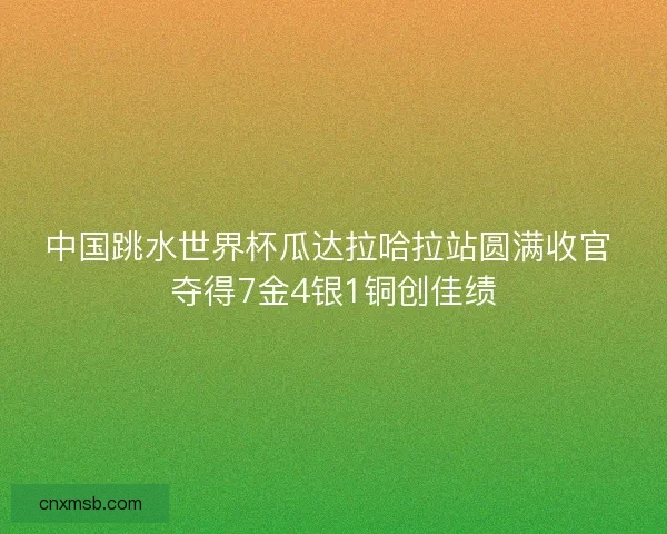 中国跳水世界杯瓜达拉哈拉站圆满收官 夺得7金4银1铜创佳绩
