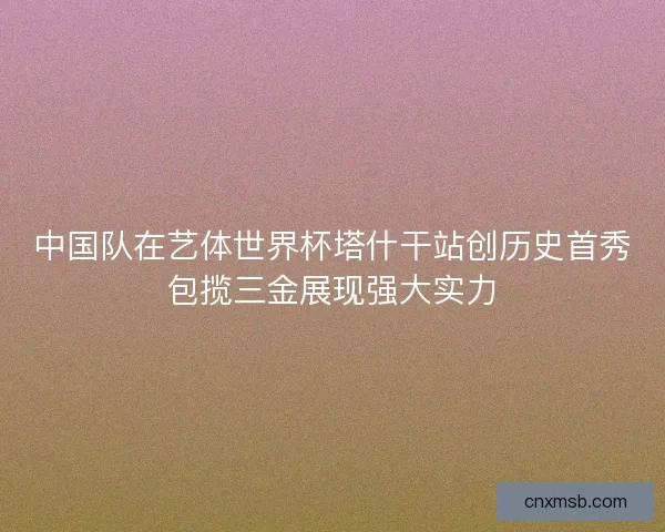 中国队在艺体世界杯塔什干站创历史首秀包揽三金展现强大实力