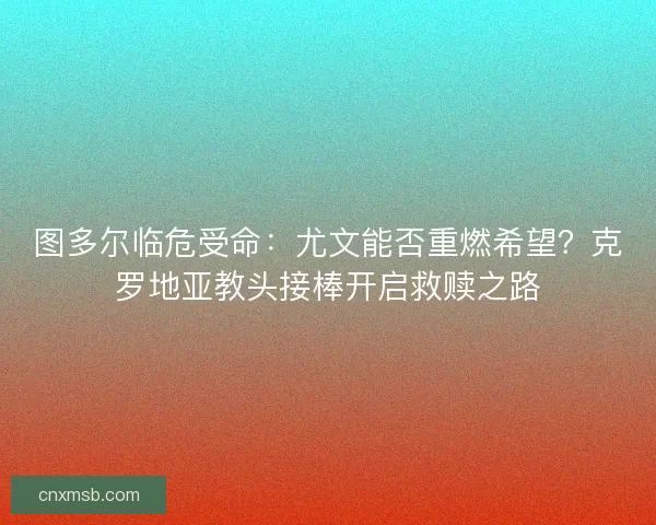 图多尔临危受命：尤文能否重燃希望？克罗地亚教头接棒开启救赎之路