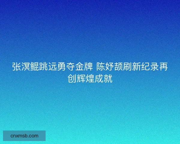 张溟鲲跳远勇夺金牌 陈妤颉刷新纪录再创辉煌成就