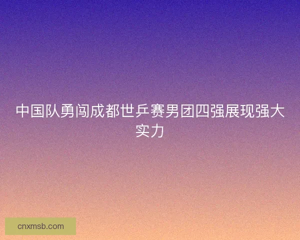 中国队勇闯成都世乒赛男团四强展现强大实力