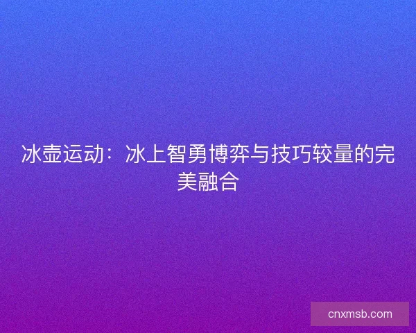 冰壶运动：冰上智勇博弈与技巧较量的完美融合
