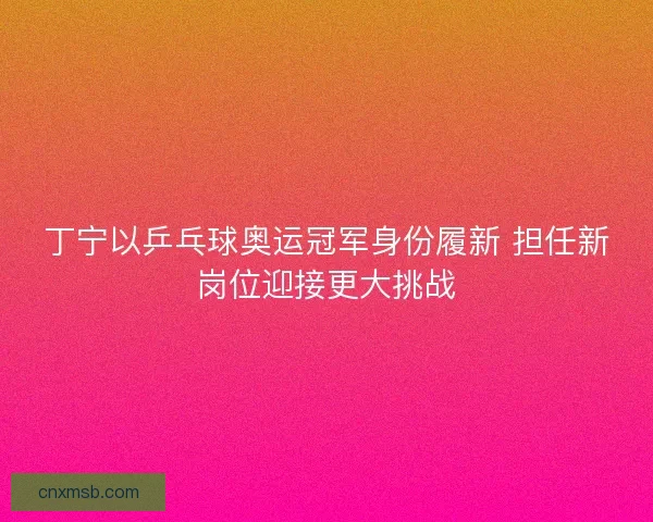 丁宁以乒乓球奥运冠军身份履新 担任新岗位迎接更大挑战
