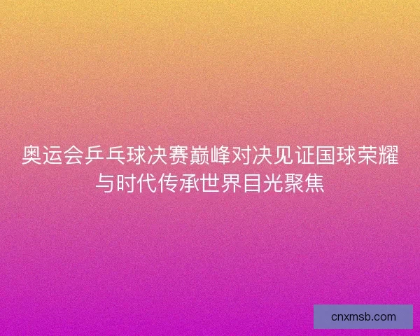 奥运会乒乓球决赛巅峰对决见证国球荣耀与时代传承世界目光聚焦