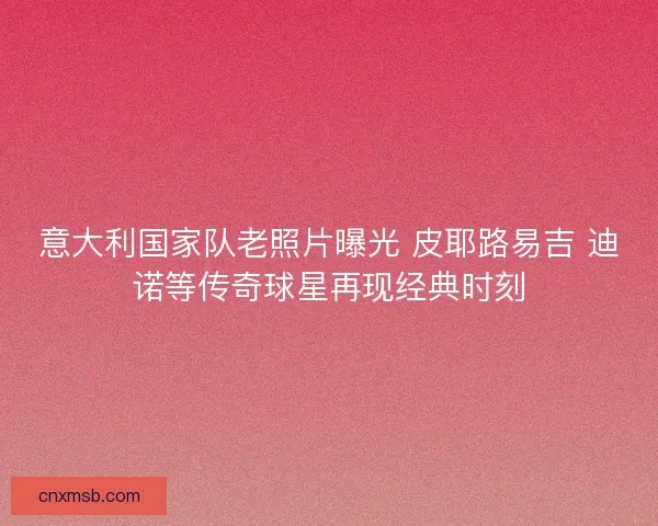 意大利国家队老照片曝光 皮耶路易吉 迪诺等传奇球星再现经典时刻